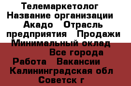 Телемаркетолог › Название организации ­ Акадо › Отрасль предприятия ­ Продажи › Минимальный оклад ­ 30 000 - Все города Работа » Вакансии   . Калининградская обл.,Советск г.